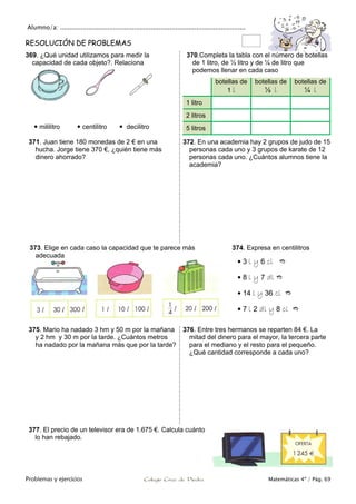 Alumno/a: ..................................................................................................
Problemas y ejercicios Colegio Cruz de Piedra Matemáticas 4º / Pág. 69
RESOLUCIÓN DE PROBLEMAS
369. ¿Qué unidad utilizamos para medir la
capacidad de cada objeto?. Relaciona
 mililitro  centilitro  decilitro
370.Completa la tabla con el número de botellas
de 1 litro, de ½ litro y de ¼ de litro que
podemos llenar en cada caso
botellas de
1 l
botellas de
½ l
botellas de
¼ l
1 litro
2 litros
5 litros
371. Juan tiene 180 monedas de 2 € en una
hucha. Jorge tiene 370 €, ¿quién tiene más
dinero ahorrado?
372. En una academia hay 2 grupos de judo de 15
personas cada uno y 3 grupos de karate de 12
personas cada uno. ¿Cuántos alumnos tiene la
academia?
373. Elige en cada caso la capacidad que te parece más
adecuada
374. Expresa en centilitros
 3 l y 6 cl 
 8 l y 7 dl 
 14 l y 36 cl 
 7 l 2 dl y 8 cl 
375. Mario ha nadado 3 hm y 50 m por la mañana
y 2 hm y 30 m por la tarde. ¿Cuántos metros
ha nadado por la mañana más que por la tarde?
376. Entre tres hermanos se reparten 84 €. La
mitad del dinero para el mayor, la tercera parte
para el mediano y el resto para el pequeño.
¿Qué cantidad corresponde a cada uno?
377. El precio de un televisor era de 1.675 €. Calcula cuánto
lo han rebajado.
 