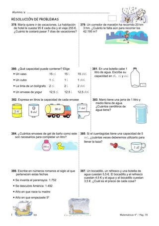 Alumno/a: ..................................................................................................
Problemas y ejercicios Colegio Cruz de Piedra Matemáticas 4º / Pág. 70
RESOLUCIÓN DE PROBLEMAS
378. María quiere ir de vacaciones. La habitación
de hotel le cuesta 95 € cada día y el viaje 255 €.
¿Cuánto le costará pasar 7 días de vacaciones?
379. Un corredor de maratón ha recorrido 20 km
3 hm. ¿Cuánto le falta aún para recorrer los
42.195 m?
380. ¿Qué capacidad puede contener? Elige
 Un vaso 15 cl 15 l 15 dal
 Un cubo 1 cl 1 l 1 dal
 La tinta de un bolígrafo 2 cl 2 l 2 dal
 Un envase de yogur 12,5 cl 12,5 l 12,5 dal
381. En una botella cabe 1
litro de agua. Escribe su
capacidad en dl, cl y ml
382. Expresa en litros la capacidad de cada envase 383. Mario tiene una jarra de 1 litro y
medio llena de agua.
¿Cuántos centilitros de
agua tiene?
384. ¿Cuántos envases de gel de baño como este
son necesarios para completar un litro?
385. Si el cuentagotas tiene una capacidad de 5
ml, ¿cuántas veces deberemos utilizarlo para
llenar la taza?
386. Escribe en números romanos el siglo al que
pertenecen estas fechas
 Se inventa el pararrayos: 1.752
 Se descubre América: 1.492
 Año en que nace tu madre:
 Año en que empezaste 5º
387. Un bocadillo, un refresco y una botella de
agua cuestan 5,5 €. El bocadillo y el refresco
cuestan 4,5 € y el agua y el bocadillo cuestan
3,5 €. ¿Cuál es el precio de cada cosa?
 