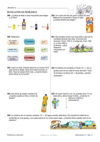 Alumno/a: ..................................................................................................
Problemas y ejercicios Colegio Cruz de Piedra Matemáticas 4º / Pág. 71
RESOLUCIÓN DE PROBLEMAS
388. ¿Cuánto le falta a cada recipiente para llegar
a un litro?
389. Un cuarto de litro de zumo cuesta 45 cent.
Rebeca ha comprado 3 litros en total.
¿Cuánto tendrá que pagar?
390. Relaciona 391. Dos amigos hocen una excursión a pie por la
montaña durante tres días. El primer día
recorren 12 km 700 m; el segundo, 9 km 500
m, y 8 km 950 m
el tercero. ¿Qué
distancia
recorrieron en
total?
392. Hace un mes, Antonio tenía en su hucha 75 €,
ayer tenía el doble. Sacó 25 € para comprar un
libro. Hoy ha metido 50 € más. ¿Cuánto dinero
tiene ahora en la hucha?
393. El médico ha recetado a Paula 10 ml de un
jarabe para la tos cada 8 horas durante 7 días.
Si el frasco contiene 25 cl de jarabe, ¿tendrá
suficiente?
394. Dos litros de aceite cuestan 6 €.
¿Cuánto cuesta un litro y medio de
aceite?
395. Al nacer medí 51 cm, he crecido unos 11 cm
cada año y ahora tengo 9 años. ¿Cuál es mi
altura en metros y
centímetros?
396. La cisterna de un camión contiene 15 hl de agua cuando está llena. Ha vaciado la mitad de su
contenido en una granja, y la cuarta parte en un vivero para riego. ¿Cuántos litros quedan aún en la
cisterna?
tres cuartos
de litro
medio litro
Un cuarto
de litro
0,5 l
0,25 l
0,75 l
de litro
de litro
litro
 