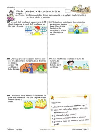 Alumno/a: ..................................................................................................
Problemas y ejercicios Colegio Cruz de Piedra Matemáticas 4º / Pág. 73
Elige la
pregunta
APRENDO A RESOLVER PROBLEMAS
Lee los enunciados, decide que pregunta va a realizar, escríbela junto al
problema y halla la solución.
397. Un pack de 6 botellas de agua mineral de 50
cl vale dos euros. Un pack de 3 botellas de un
litro vale 1,5 euros.
398. Un jardinero ha instalado dos recipientes
para recoger agua de
lluvia. Uno, de dos
hectolitros de
capacidad, y el otro,
de 1 hectolitro y
medio.
399. Una bruja prepara una poción maléfica con
dos litros de zumo de manzana, cinco decilitros
de baba de
caracol y 45
centilitros de
baba de sapo.
400. Juan ha obtenido seis litros de zumo de
naranja. Lo
envasa en
botellas de 75
centilitros.
401. Las botellas de un refresco se venden en un
pack de 6 botellas de 75 cl o en un pack de seis
botellas de litro y
medio.
 