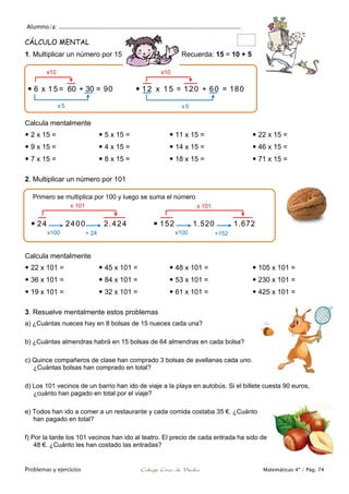 Alumno/a: ..................................................................................................
Problemas y ejercicios Colegio Cruz de Piedra Matemáticas 4º / Pág. 74
CÁLCULO MENTAL
1. Multiplicar un número por 15 Recuerda: 15 = 10 + 5
Calcula mentalmente
 2 x 15 =
 9 x 15 =
 7 x 15 =
 5 x 15 =
 4 x 15 =
 8 x 15 =
 11 x 15 =
 14 x 15 =
 18 x 15 =
 22 x 15 =
 46 x 15 =
 71 x 15 =
2. Multiplicar un número por 101
Calcula mentalmente
 22 x 101 =
 36 x 101 =
 19 x 101 =
 45 x 101 =
 84 x 101 =
 32 x 101 =
 48 x 101 =
 53 x 101 =
 61 x 101 =
 105 x 101 =
 230 x 101 =
 425 x 101 =
3. Resuelve mentalmente estos problemas
a) ¿Cuántas nueces hay en 8 bolsas de 15 nueces cada una?
b) ¿Cuántas almendras habrá en 15 bolsas de 64 almendras en cada bolsa?
c) Quince compañeros de clase han comprado 3 bolsas de avellanas cada uno.
¿Cuántas bolsas han comprado en total?
d) Los 101 vecinos de un barrio han ido de viaje a la playa en autobús. Si el billete cuesta 90 euros,
¿cuánto han pagado en total por el viaje?
e) Todos han ido a comer a un restaurante y cada comida costaba 35 €. ¿Cuánto
han pagado en total?
f) Por la tarde los 101 vecinos han ido al teatro. El precio de cada entrada ha sido de
48 €. ¿Cuánto les han costado las entradas?
 6 x 1 5 = 60 + 30 = 90  1 2 x 1 5 = 120 + 60 = 180
x10
x5
x10
x5
Primero se multiplica por 100 y luego se suma el número
 24 2400 2.424  152 1.520 1.672
x100 + 24
x 101
x100 +152
x 101
 
