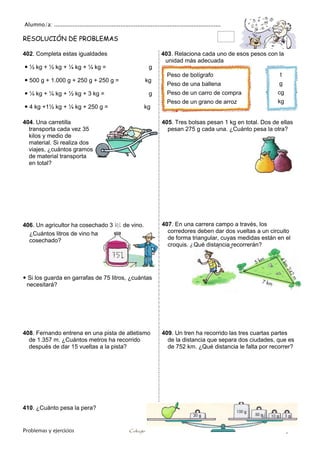Alumno/a: ..................................................................................................
Problemas y ejercicios Colegio Cruz de Piedra Matemáticas 4º / Pág. 75
RESOLUCIÓN DE PROBLEMAS
402. Completa estas igualdades
 ½ kg + ½ kg + ¼ kg + ¼ kg = g
 500 g + 1.000 g + 250 g + 250 g = kg
 ¼ kg + ¼ kg + ½ kg + 3 kg = g
 4 kg +1½ kg + ¼ kg + 250 g = kg
403. Relaciona cada uno de esos pesos con la
unidad más adecuada
404. Una carretilla
transporta cada vez 35
kilos y medio de
material. Si realiza dos
viajes, ¿cuántos gramos
de material transporta
en total?
405. Tres bolsas pesan 1 kg en total. Dos de ellas
pesan 275 g cada una. ¿Cuánto pesa la otra?
406. Un agricultor ha cosechado 3 kl de vino.
¿Cuántos litros de vino ha
cosechado?
 Si los guarda en garrafas de 75 litros, ¿cuántas
necesitará?
407. En una carrera campo a través, los
corredores deben dar dos vueltas a un circuito
de forma triangular, cuyas medidas están en el
croquis. ¿Qué distancia recorrerán?
408. Fernando entrena en una pista de atletismo
de 1.357 m. ¿Cuántos metros ha recorrido
después de dar 15 vueltas a la pista?
409. Un tren ha recorrido las tres cuartas partes
de la distancia que separa dos ciudades, que es
de 752 km. ¿Qué distancia le falta por recorrer?
410. ¿Cuánto pesa la pera?
Peso de bolígrafo
Peso de una ballena
Peso de un carro de compra
Peso de un grano de arroz
t
g
cg
kg
 
