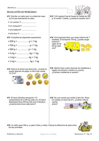Alumno/a: ..................................................................................................
Problemas y ejercicios Colegio Cruz de Piedra Matemáticas 4º / Pág. 76
RESOLUCIÓN DE PROBLEMAS
411. Escribe, en cada caso, la unidad de masa
con la que expresarías su peso
 Un camión  ............................
 Un mosquito ............................
 Una ballena ............................
 Una foca  ............................
412. Toñi reparte 6 kg de fresas en cestas de 300
g. Si vende 7 cestas, ¿cuántas le quedan aún?
413. Completa las siguientes expresiones
 250 g + .................. g = 1 kg
 750 g + ................... g = 1 kg
 500 g + ................. g = 1 kg
 ¾ kg + .................... kg = 1 kg
 ½ kg + ................... kg = 1 kg
 ¼ kg + ..................... kg = 1 kg
414. Una furgoneta tiene una carga máxima de 1
tonelada. Si transporta 750 kg, ¿puede cargar
todavía 6
cajas de de
60 kg cada
una?
415. Este es el dinero que tiene Inés. ¿Cuánto le
queda después de pagar un libro que cuesta
12,75 €?
416. Alberto hace cuatro docenas de madalenas y
regala una docena y media a su vecina.
¿Cuántas madalenas le quedan?
417. El barco Nautilus transporta 112
contenedores de 2.200 kg cada uno. El barco
Sebastopol lleva 400 kg más que el Nautilus,.
¿Cuántos kilos lleva cada barco?
418. De una cuerda que medía 2 dam 5m, Rosa
ha cortado un trozo de 9 m. ¿Cuánto mide la
cuerda
ahora?
419. Un ratón pesa 300 g, un gato 2 kilos y medio. Calcula la diferencia de peso entre
los dos animales
 