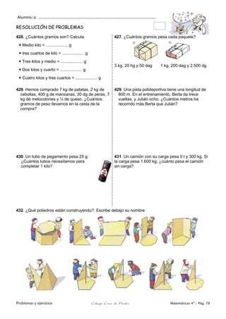 Alumno/a: ..................................................................................................
Problemas y ejercicios Colegio Cruz de Piedra Matemáticas 4º / Pág. 78
RESOLUCIÓN DE PROBLEMAS
426. ¿Cuántos gramos son? Calcula
 Medio kilo = ................... g
 tres cuartos de kilo = ................... g
 Tres kilos y medio = ................... g
 Dos kilos y cuarto = ................... g
 Cuatro kilos y tres cuartos = ................... g
427. ¿Cuántos gramos pesa cada paquete?
3 kg, 20 hg y 50 dag 1 kg, 200 dag y 2.500 dg
428. Hemos comprado 7 kg de patatas, 2 kg de
cebollas, 400 g de manzanas, 30 dg de peras, 7
kg de melocotones y ¼ de queso. ¿Cuántos
gramos de peso llevamos en la cesta de la
compra?
429. Una pista polideportiva tiene una longitud de
800 m. En el entrenamiento, Berta da trece
vueltas, y Julián ocho. ¿Cuántos metros ha
recorrido más Berta que Julián?
430. Un tubo de pegamento pesa 25 g.
¿Cuántos tubos necesitamos para
completar 1 kilo?
431. Un camión con su carga pesa 5 t y 300 kg. Si
la carga pesa 1.600 kg, ¿cuánto pesa el camión
sin carga?
432. ¿Qué poliedros están construyendo?. Escribe debajo su nombre
 