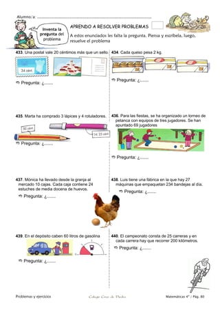 Alumno/a: ..................................................................................................
Problemas y ejercicios Colegio Cruz de Piedra Matemáticas 4º / Pág. 80
Inventa la
pregunta del
problema
APRENDO A RESOLVER PROBLEMAS
A estos enunciados les falta la pregunta. Piensa y escríbela, luego,
resuelve el problema
433. Una postal vale 20 céntimos más que un sello.
 Pregunta: ¿.......
434. Cada queso pesa 2 kg.
 Pregunta: ¿.......
435. Marta ha comprado 3 lápices y 4 rotuladores.
 Pregunta: ¿.......
436. Para las fiestas, se ha organizado un torneo de
petanca con equipos de tres jugadores. Se han
apuntado 69 jugadores
 Pregunta: ¿.......
437. Mónica ha llevado desde la granja al
mercado 10 cajas. Cada caja contiene 24
estuches de media docena de huevos.
 Pregunta: ¿.......
438. Luis tiene una fábrica en la que hay 27
máquinas que empaquetan 234 bandejas al día.
 Pregunta: ¿.......
439. En el depósito caben 60 litros de gasolina
 Pregunta: ¿.......
440. El campeonato consta de 25 carreras y en
cada carrera hay que recorrer 200 kilómetros.
 Pregunta: ¿.......
 