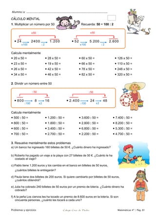 Alumno/a: ..................................................................................................
Problemas y ejercicios Colegio Cruz de Piedra Matemáticas 4º / Pág. 81
CÁLCULO MENTAL
1. Multiplicar un número por 50 Recuerda: 50 = 100 : 2
Calcula mentalmente
 20 x 50 =
 23 x 50 =
 26 x 50 =
 34 x 50 =
 28 x 50 =
 19 x 50 =
 42 x 50 =
 46 x 50 =
 60 x 50 =
 66 x 50 =
 78 x 50 =
 82 x 50 =
 126 x 50 =
 110 x 50 =
 248 x 50 =
 320 x 50 =
2. Dividir un número entre 50
Calcula mentalmente
 500 : 50 =
 800 : 50 =
 600 : 50 =
 700 : 50 =
 1.200 : 50 =
 1.800 : 50 =
 3.400 : 50 =
 2.700 : 50 =
 3.600 : 50 =
 2.800 : 50 =
 6.800 : 50 =
 2.200 : 50 =
 7.400 : 50 =
 8.200 : 50 =
 5.300 : 50 =
 4.700 : 50 =
3. Resuelve mentalmente estos problemas
a) Un banco ha ingresado 160 billetes de 50 €. ¿Cuánto dinero ha ingresado?
b) Roberto ha pagado un viaje a la playa con 27 billetes de 50 €. ¿Cuánto le ha
costado el viaje?
c) Pablo tiene 1.200 euros y los cambia en el banco en billetes de 50 euros,
¿cuántos billetes le entregarán?
d) Paula tiene dos billetes de 200 euros. Si quiere cambiarlo por billetes de 50 euros,
¿cuántos obtendrá?
e) Julia ha cobrado 240 billetes de 50 euros por un premio de lotería. ¿Cuánto dinero ha
cobrado?
f) A la peña Los ciervos les ha tocado un premio de 8.600 euros en la lotería. Si son
cincuenta personas, ¿cuánto les tocará a cada uno?
 24 2400 1.200  52 5.200 2.600
x50 x50
x100 x100 : 2: 2
 800 8 16  2.400 24 48
:100 x2 :100 x2
:50 :50
 