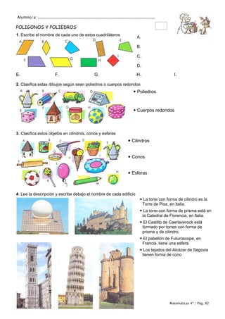 Alumno/a: ..................................................................................................
Problemas y ejercicios Colegio Cruz de Piedra Matemáticas 4º / Pág. 82
POLIGONOS Y POLIEDROS
1. Escribe el nombre de cada uno de estos cuadriláteros
E. F. G. H. I.
2. Clasifica estas dibujos según sean poliedros o cuerpos redondos
 Poliedros
 Cuerpos redondos
3. Clasifica estos objetos en cilindros, conos y esferas
 Cilindros
 Conos
 Esferas
4. Lee la descripción y escribe debajo el nombre de cada edificio
A.
B.
C.
D.
 La torre con forma de cilindro es la
Torre de Pisa, en ltalia.
 La torre con forma de prisma está en
la Catedral de Florencia, en ltalia.
 El Castillo de Caerlaverock está
formado por torres con forma de
prisma y de cilindro.
 El pabellón de Futuroscope, en
Francia, tiene una esfera.
 Los tejados del Alcázar de Segovia
tienen forma de cono
 