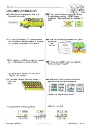 Alumno/a: ..................................................................................................
Problemas y ejercicios Colegio Cruz de Piedra Matemáticas 4º / Pág. 85
Anexo
RESOLUCIÓN DE PROBLEMAS (*)
449. ¿Cuántas personas pueden viajar en 6
furgonetas como esta?
450. En un punto limpio se recogen 34.912 kilos
de materiales reciclables y 18.327 kilos no
reciclables. ¿Cuántos kilos se han recogido en
total?
451. A una óptica llegaron 780 cajas de lentillas.
En un mes se han vendido 158 y en el siguiente,
276. ¿Cuántas cajas quedan en la óptica?
452. Este año se ha recogido menos oliva que el
año pasado.
¿Cuánto
menos?
453. Un equipo de 55 atletas se reparte en grupos
de 4. ¿Cuántos grupos pueden hacer?,
 ¿cuántos atletas deberían ser para que el
reparto fuera exacto?
454. Patricia ahorra 275 € cada mes. ¿Cuánto
dinero ahorra en 8 meses?
455. ¿Cuántas cajas de bombones hay en 15
cajas como
esta?
457. Encuentra los números que faltan
456. Alex tiene 92 fotos. Quiere colocarlas en
hojas de álbum sin que sobre ninguna.
¿Qué tipo de hoja tiene que elegir?
 ¿Cuántas necesita?
4.270 kg
3.845 kg
 