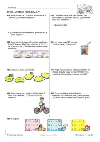 Alumno/a: ..................................................................................................
Problemas y ejercicios Colegio Cruz de Piedra Matemáticas 4º / Pág. 86
Anexo
RESOLUCIÓN DE PROBLEMAS (*)
458. Esteban coloca 75 canicas en bolsas de 6
canicas, ¿cuántas bolsas hace?
 ¿Cuántas canicas necesitaría para que no le
sobre ninguna?
459. La ciudad donde vive Inés tiene 47.236
habitantes y la de Pedro 63.592, ¿qué ciudad
tiene más habitantes?
 ¿Cuántos más?
460. Ayer fuimos de excursión en tres autobuses.
En el 1º íbamos 48 niños y niñas, en el 2º, 57, y
en el tercero, 39. ¿Cuántas personas fuimos de
excursión?
461. Un yogur pesa 125 gramos.
¿Cuánto pesan 12 yogures?
462. Calcula la mitad y completa 463. Ángel ha ganado una carrera ciclista de 15
etapas. Si cada etapa era de 200 kilómetros,
¿cuántos kilómetros ha recorrido en total?
464. Este mes se han vendido 35 bicicletas. Si
cada una vale164 €. ¿Cuántos euros han
cobrado?
465. En un partido de tenis había 944
espectadores repartidos en 4 gradas iguales.
¿Cuántos espectadores había en cada grada?
466. Completa
 