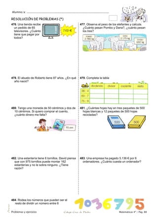 Alumno/a: ..................................................................................................
Problemas y ejercicios Colegio Cruz de Piedra Matemáticas 4º / Pág. 88
Anexo
RESOLUCIÓN DE PROBLEMAS (*)
476. Una tienda recibe
un pedido de 65
televisores. ¿Cuánto
tiene que pagar por
todos?
477. Observa el peso de los elefantes y calcula.
¿Cuánto pesan Pombo y Dana?, ¿cuánto pesan
los tres?
478. El abuelo de Roberto tiene 87 años. ¿En qué
año nació?
479. Completa la tabla
480. Tengo una moneda de 50 céntimos y dos de
10 céntimos. Si quiero comprar el cuento,
¿cuánto dinero me falta?
481. ¿Cuántas hojas hay en tres paquetes de 500
hojas blancas y 12 paquetes de 500 hojas
recicladas?
482. Una estantería tiene 6 tornillos. David piensa
que con 975 tornillos puede montar 162
estanterías y no le sobra ninguno. ¿Tiene
razón?
483. Una empresa ha pagado 5.136 € por 6
ordenadores. ¿Cuánto cuesta un ordenador?
484. Rodea los números que pueden ser el
resto de dividir un número entre 6
 
