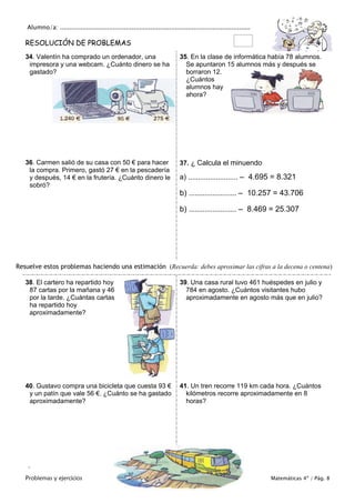 Alumno/a: .....................................................................................................
Problemas y ejercicios Colegio Cruz de Piedra Matemáticas 4º / Pág. 8
RESOLUCIÓN DE PROBLEMAS
34. Valentín ha comprado un ordenador, una
impresora y una webcam. ¿Cuánto dinero se ha
gastado?
35. En la clase de informática había 78 alumnos.
Se apuntaron 15 alumnos más y después se
borraron 12.
¿Cuántos
alumnos hay
ahora?
36. Carmen salió de su casa con 50 € para hacer
la compra. Primero, gastó 27 € en la pescadería
y después, 14 € en la frutería. ¿Cuánto dinero le
sobró?
37. ¿ Calcula el minuendo
a) ......................... – 4.695 = 8.321
b) ........................ – 10.257 = 43.706
b) ........................ – 8.469 = 25.307
Resuelve estos problemas haciendo una estimación (Recuerda: debes aproximar las cifras a la decena o centena)
38. El cartero ha repartido hoy
87 cartas por la mañana y 46
por la tarde. ¿Cuántas cartas
ha repartido hoy
aproximadamente?
39. Una casa rural tuvo 461 huéspedes en julio y
784 en agosto. ¿Cuántos visitantes hubo
aproximadamente en agosto más que en julio?
40. Gustavo compra una bicicleta que cuesta 93 €
y un patín que vale 56 €. ¿Cuánto se ha gastado
aproximadamente?
41. Un tren recorre 119 km cada hora. ¿Cuántos
kilómetros recorre aproximadamente en 8
horas?

 
