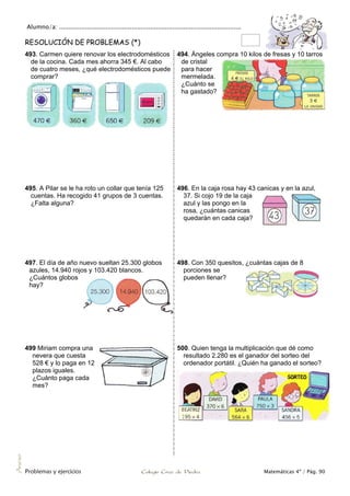 Alumno/a: ..................................................................................................
Problemas y ejercicios Colegio Cruz de Piedra Matemáticas 4º / Pág. 90
Anexo
RESOLUCIÓN DE PROBLEMAS (*)
493. Carmen quiere renovar los electrodomésticos
de la cocina. Cada mes ahorra 345 €. Al cabo
de cuatro meses, ¿qué electrodomésticos puede
comprar?
494. Ángeles compra 10 kilos de fresas y 10 tarros
de cristal
para hacer
mermelada.
¿Cuánto se
ha gastado?
495. A Pilar se le ha roto un collar que tenía 125
cuentas. Ha recogido 41 grupos de 3 cuentas.
¿Falta alguna?
496. En la caja rosa hay 43 canicas y en la azul,
37. Si cojo 19 de la caja
azul y las pongo en la
rosa, ¿cuántas canicas
quedarán en cada caja?
497. El día de año nuevo sueltan 25.300 globos
azules, 14.940 rojos y 103.420 blancos.
¿Cuántos globos
hay?
498. Con 350 quesitos, ¿cuántas cajas de 8
porciones se
pueden llenar?
499 Miriam compra una
nevera que cuesta
528 € y lo paga en 12
plazos iguales.
¿Cuánto paga cada
mes?
500. Quien tenga la multiplicación que dé como
resultado 2.280 es el ganador del sorteo del
ordenador portátil. ¿Quién ha ganado el sorteo?
 