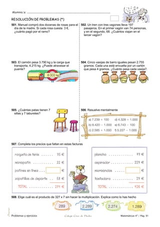 Alumno/a: ..................................................................................................
Problemas y ejercicios Colegio Cruz de Piedra Matemáticas 4º / Pág. 91
Anexo
RESOLUCIÓN DE PROBLEMAS (*)
501. Manuel compró dos docenas de rosas para el
día de la madre. Si cada rosa cuesta 3 €,
¿cuánto pagó por el ramo?
502. Un tren con tres vagones lleva 197
pasajeros. En el primer vagón van 74 personas,
y en el segundo, 68. ¿Cuántos viajan en el
tercer vagón?
503. El camión pesa 3.790 kg y la carga que
transporta, 4.215 kg. ¿Puede atravesar el
puente?
504. Cinco vasijas de barro iguales pesan 2.755
gramos. Cada una está envuelta por un cartón
que pesa 4 gramos. ¿Cuánto pesa cada vasija?.
505. ¿Cuántas patas tienen 7
sillas y 7 taburetes?
506. Resuelve mentalmente
507. Completa los precios que faltan en estas facturas
508. Elige cuál es el producto de 327 x 7 sin hacer la multiplicación. Explica como lo has hecho
 