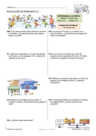 Alumno/a: ..................................................................................................
Problemas y ejercicios Colegio Cruz de Piedra Matemáticas 4º / Pág. 92
Anexo
RESOLUCIÓN DE PROBLEMAS (*)
509. En la pista de hielo están patinando 23 niños
y 9 adultos. ¿Cuántas personas más pueden
entrar a la pista?
510. Un grupo de 14 niños y un adulto van a
entrar a patinar. ¿Cuánto tienen que pagar por
todas las entradas?
511. Alba se ha apuntado a un curso de patinaje
de 8 horas. Le han rebajado 10 €. ¿Cuánto ha
pagado por el curso?
512. A un curso de iniciación de 1 hora de
duración se han apuntado 23 niños y 15 niñas.
¿Cuánto han pagado en total por el curso?
513. Melisa ha comprado una mesa y un sofá. Ha
pagado con un billete de 500 €. ¿Cuánto le
devolverán?
514. Beatriz ha encargado para su salón un
mueble y 6 sillas. ¿Cuánto tendrá que pagar en
total?
515. La familia de Alberto se ha llevado 12 sillas y
ha pagado 900 €. ¿Cuánto dinero le han
devuelto?
516. ¿Cuánto cuesta este queso?
ENTRADAS A LA PISTA
Máximo: 75 personas
Niños: 4 € Adultos: 6 €
CURSO DE PATINAJE
12 € cada hora
 