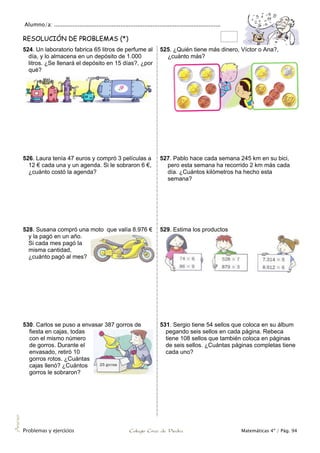 Alumno/a: ..................................................................................................
Problemas y ejercicios Colegio Cruz de Piedra Matemáticas 4º / Pág. 94
Anexo
RESOLUCIÓN DE PROBLEMAS (*)
524. Un laboratorio fabrica 65 litros de perfume al
día, y lo almacena en un depósito de 1.000
litros. ¿Se llenará el depósito en 15 días?, ¿por
qué?
525. ¿Quién tiene más dinero, Víctor o Ana?,
¿cuánto más?
526. Laura tenía 47 euros y compró 3 películas a
12 € cada una y un agenda. Si le sobraron 6 €,
¿cuánto costó la agenda?
527. Pablo hace cada semana 245 km en su bici,
pero esta semana ha recorrido 2 km más cada
día. ¿Cuántos kilómetros ha hecho esta
semana?
528. Susana compró una moto que valía 8.976 €
y la pagó en un año.
Si cada mes pagó la
misma cantidad,
¿cuánto pagó al mes?
529. Estima los productos
530. Carlos se puso a envasar 387 gorros de
fiesta en cajas, todas
con el mismo número
de gorros. Durante el
envasado, retiró 10
gorros rotos. ¿Cuántas
cajas llenó? ¿Cuántos
gorros le sobraron?
531. Sergio tiene 54 sellos que coloca en su álbum
pegando seis sellos en cada página. Rebeca
tiene 108 sellos que también coloca en páginas
de seis sellos. ¿Cuántas páginas completas tiene
cada uno?
 