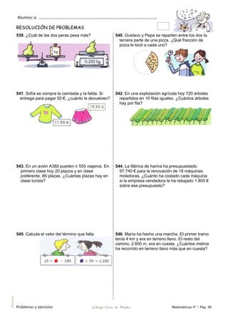Alumno/a: ..................................................................................................
Problemas y ejercicios Colegio Cruz de Piedra Matemáticas 4º / Pág. 96
Anexo
RESOLUCIÓN DE PROBLEMAS
539. ¿Cuál de las dos peras pesa más? 540. Gustavo y Pepa se reparten entre los dos la
tercera parte de una pizza. ¿Qué fracción de
pizza le tocó a cada uno?
541. Sofía se compra la camiseta y la falda. Si
entrega para pagar 50 €, ¿cuánto le devuelven?
542. En una explotación agrícola hoy 720 árboles
repartidos en 16 filas iguales. ¿Cuántos árboles
hay por fila?
543. En un avión A380 pueden ir 555 viajeros. En
primero clase hoy 20 plazos y en clase
preferente, 86 plazas. ¿Cuántas plazas hay en
clase turista?
544. La fábrica de harina ha presupuestado
97.740 € para la renovación de 18 máquinas
moledoras. ¿Cuánto ha costado cada máquina
si la empresa vendedora le ha rebajado 1.800 €
sobre ese presupuesto?
545. Calcula el valor del término que falta 546. María ha hecho una marcha. EI primer tramo
tenía 4 km y era en terreno llano. EI resto del
camino, 2.600 m, era en cuesta. ¿Cuántos metros
ha recorrido en terreno llano más que en cuesta?
kg
 