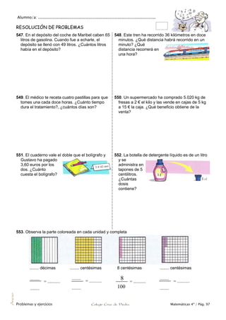Alumno/a: ..................................................................................................
Problemas y ejercicios Colegio Cruz de Piedra Matemáticas 4º / Pág. 97
Anexo
RESOLUCIÓN DE PROBLEMAS
547. En el depósito del coche de Maribel caben 65
litros de gasolina. Cuando fue a echarle, el
depósito se llenó con 49 litros. ¿Cuántos litros
había en el depósito?
548. Este tren ha recorrido 36 kilómetros en doce
minutos. ¿Qué distancia habrá recorrido en un
minuto? ¿Qué
distancia recorrerá en
una hora?
549. El médico te receta cuatro pastillas para que
tomes una cada doce horas. ¿Cuánto tiempo
dura el tratamiento?, ¿cuántos días son?
550. Un supermercado ha comprado 5.020 kg de
fresas a 2 € el kilo y las vende en cajas de 5 kg
a 15 € la caja. ¿Qué beneficio obtiene de la
venta?
551. El cuaderno vale el doble que el bolígrafo y
Gustavo ha pagado
3,60 euros por los
dos. ¿Cuánto
cuesta el bolígrafo?
552. La botella de detergente líquido es de un litro
y se
administra en
tapones de 5
centilitros.
¿Cuántas
dosis
contiene?
553. Observa la parte coloreada en cada unidad y completa
........ décimas ........ centésimas 8 centésimas ........ centésimas
........
= ...........
........
........
= ...........
........
8 = ...........
100
........
= ...........
........
 