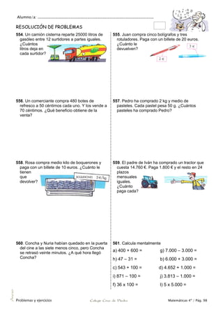 Alumno/a: ..................................................................................................
Problemas y ejercicios Colegio Cruz de Piedra Matemáticas 4º / Pág. 98
Anexo
RESOLUCIÓN DE PROBLEMAS
554. Un camión cisterna reparte 25000 litros de
gasóleo entre 12 surtidores a partes iguales.
¿Cuántos
litros deja en
cada surtidor?
555. Juan compra cinco bolígrafos y tres
rotuladores. Paga con un billete de 20 euros.
¿Cuánto le
devuelven?
556. Un comerciante compra 480 botes de
refresco a 50 céntimos cada uno. Y los vende a
70 céntimos. ¿Qué beneficio obtiene de la
venta?
557. Pedro ha comprado 2 kg y medio de
pasteles. Cada pastel pesa 50 g. ¿Cuántos
pasteles ha comprado Pedro?
558. Rosa compra medio kilo de boquerones y
paga con un billete de 10 euros. ¿Cuánto le
tienen
que
devolver?
559. El padre de Iván ha comprado un tractor que
cuesta 14.760 €. Paga 1.800 € y el resto en 24
plazos
mensuales
iguales.
¿Cuánto
paga cada?
560. Concha y Nuria habían quedado en la puerta
del cine a las siete menos cinco, pero Concha
se retrasó veinte minutos. ¿A qué hora llegó
Concha?
561. Calcula mentalmente
a) 400 + 600 = g) 7.000 – 3.000 =
h) 47 – 31 = b) 6.000 + 3.000 =
c) 543 + 100 = d) 4.652 + 1.000 =
i) 871 – 100 = j) 3.813 – 1.000 =
f) 36 x 100 = l) 5 x 5.000 =
 