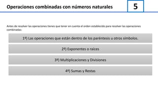 5Operaciones combinadas con números naturales
Antes de resolver las operaciones tienes que tener en cuenta el orden establecido para resolver las operaciones
combinadas:
1º) Las operaciones que están dentro de los paréntesis u otros símbolos.
2º) Exponentes o raíces
3º) Multiplicaciones y Divisiones
4º) Sumas y Restas
 