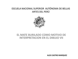 ESCUELA NACIONAL SUPERIOR AUTÓNOMA DE BELLAS
               ARTES DEL PERÚ




   EL MATE BURILADO COMO MOTIVO DE
     INTERPRETACION EN EL DIBUJO VII




                          ALEX CASTRO MARQUEZ
 