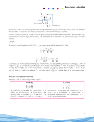 9
Competencia Matemática
Hastaahorasolose mostraronoperaciones conigualdenominador,alsumar orestarfraccionescon diferente
denominador es necesario el método que se conoce como “fracciones equivalentes”.
Una fracción equivalente es otra fracción de igual valor, pero con diferente numerador y denominador. Para
encontrar una fracción equivalente, basta con multiplicar el numerador y el denominador por un mismo
número.
Ejemplo.
Si se desea sumar la siguiente fracción:
2
3
+
1
4
, procedemos a aplicar la siguiente regla:
a
b
+
c
d
=
bd
b
×a+
bd
d
×c
(b)(d)
2
3
+
1
4
=
12
3
×2+
12
4
×1
(3)(4)
=
8+3
12
=
11
12
En este caso, el numerador es menor que el denominador, por lo que no hay enteros, sin embargo, se debe de
simplificar, que es lo mismo que una fracción equivalente, para simplificar se debe dividir tanto el numerador
como el denominador por un mismo número, en este caso, aunque el 12 del denominador se puede dividir
entre 2, 3 y 4, el 11 del numerador no. Por tanto, la expresión
11
12
es la solución dada en su mínima expresión.
Producto y cociente de fracciones:
Para este caso, se aplica las siguientes reglas:
Producto
a
b
×
c
d
=
ac
bd
Se multiplica numerador por numerador, y se
coloca en el numerador, y denominador por
denominador y se coloca en el denominador. Se
simplifica y si es el caso se obtienen enteros.
Cociente
a
b
÷
c
d
=
ad
bc
Se multiplica numerador por denominador y se
coloca en el numerador, a continuación, se
multiplica denominador por numerador y se
coloca en el denominador.
7
3
=2
1
3
2
3 7
1
Entero
Numerador
Denominador
 