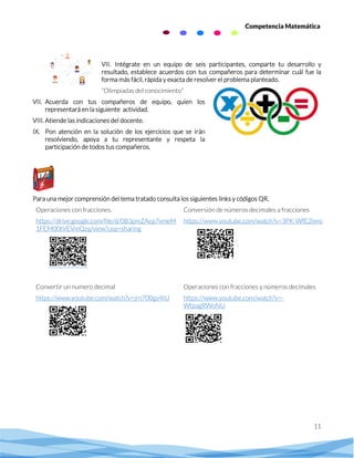 11
Competencia Matemática
VII. Intégrate en un equipo de seis participantes, comparte tu desarrollo y
resultado, establece acuerdos con tus compañeros para determinar cuál fue la
forma más fácil, rápida y exacta de resolver el problema planteado.
“Olimpiadas del conocimiento”
VII. Acuerda con tus compañeros de equipo, quien los
representará en la siguiente actividad.
VIII. Atiende las indicaciones del docente.
IX. Pon atención en la solución de los ejercicios que se irán
resolviendo, apoya a tu representante y respeta la
participación de todos tus compañeros.
Para una mejor comprensión del tema tratado consulta los siguientes links y códigos QR.
Operaciones con fracciones.
https://drive.google.com/file/d/0B3pmZAep7vmeM
1FEM00tVEVmQzg/view?usp=sharing
Conversión de números decimales a fracciones
https://www.youtube.com/watch?v=3PK-WfE2hmc
Convertir un numero decimal
https://www.youtube.com/watch?v=jrn700gv4IU
Operaciones con fracciones y números decimales
https://www.youtube.com/watch?v=-
WtpagRWoNU
 