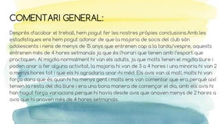 COMENTARI GENERAL:
Després d'acabar el treball, hem pogut fer les nostres pròpies conclusions.Amb les
estadístiques ens hem pogut adonar de que la majoria de socis del club són
adolescents i nens de menys de 15 anys que entrenen cap a la tarda/vespre, aquests
entrenen més de 4 hores setmanals ja que és l'horari que tenen amb l’esport que
practiquen. Al migdia normalment hi van els adults, ja que molts tenen el migdia lliure i
poden anar a fer alguna activitat, la majoria hi van de 3 a 4 hores i una minoria hi van 2
o menys hores tot i que els hi agradaria anar-hi méd. Els avis van al matí, molts hi van
força dora que és quan hi ha menys gent i molts ens van comentar que era perqué així
tenien la resta del dia lliure i era una bona manera de començar el dia, amb els avis hi
han hagut força variacions perque hi havia desde avis que anaven menys de 2 hores a
avis que hi anaven més de 4 hores setmanals.
 