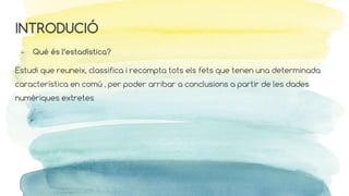 INTRODUCIÓ
- Qué és l’estadística?
Estudi que reuneix, classifica i recompta tots els fets que tenen una determinada
característica en comú , per poder arribar a conclusions a partir de les dades
numèriques extretes
 