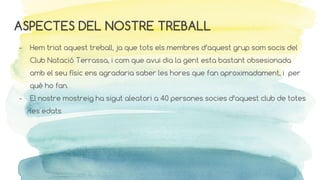 ASPECTES DEL NOSTRE TREBALL
- Hem triat aquest treball, ja que tots els membres d’aquest grup som socis del
Club Natació Terrassa, i com que avui dia la gent esta bastant obsesionada
amb el seu físic ens agradaria saber les hores que fan aproximadament, i per
què ho fan.
- El nostre mostreig ha sigut aleatori a 40 persones socies d’aquest club de totes
les edats
 