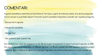 COMENTARI:
Aquesta estadística està feta al Club Natació Terrassa, a gent de totes les edats. Una de les preguntes
era la raó per la qual feien esport. Hi havien quatre possibles respostes a escollir per aquesta pregunta:
- Perque els hi agrada
- Perque és saludable
- Per aprimar
- Per postureo (per quedar bé)
Els resultats han sigut els següents: Un 52, 5% de la gent enquestada fa esport perque li agrada, un 30%
fan esport perque és saludable, un 15% per aprimar i un 1% per quedar bé. Amb aquests resultats podem
observar que la majoria de gent ho fa perque li agrada i una minoria molt petita ho fa per quedar bé.
 