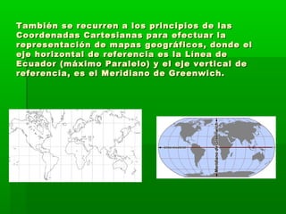 También se recurren a los principios de las
Coordenadas Cartesianas para efectuar la
representación de mapas geográficos, donde el
eje horizontal de referencia es la Línea de
Ecuador (máximo Paralelo) y el eje vertical de
referencia, es el Meridiano de Greenwich.
 