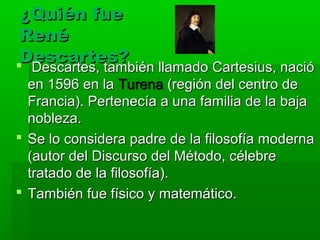 ¿Quién fue
 René
 Descartes?
 Descartes, también llamado Cartesius, nació
   Descartes, también llamado Cartesius, nació
  en 1596 en la Turena (región del centro de
  Francia). Pertenecía a una familia de la baja
  nobleza.
 Se lo considera padre de la filosofía moderna
  (autor del Discurso del Método, célebre
  tratado de la filosofía).
 También fue físico y matemático.
 