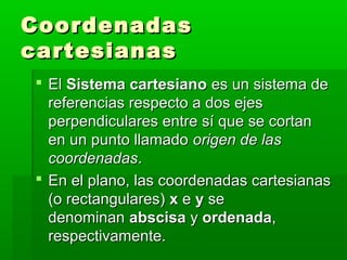 Coordenadas
cartesianas
 El Sistema cartesiano es un sistema de
  referencias respecto a dos ejes
  perpendiculares entre sí que se cortan
  en un punto llamado origen de las
  coordenadas.
 En el plano, las coordenadas cartesianas
  (o rectangulares) x e y se
  denominan abscisa y ordenada,
  respectivamente.
 
