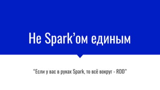 Не Spark’ом единым
“Если у вас в руках Spark, то всё вокруг - RDD”
 