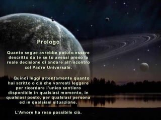 Prologo Quanto segue avrebbe potuto essere descritto da te se tu avessi preso la reale decisione di andare all’incontro col Padre   Universale.   Quindi leggi attentamente quanto hai scritto o ciò che vorresti leggere per ricordare l’unico sentiero disponibile in qualsiasi momento, in qualsiasi posto, per qualsiasi persona ed in qualsiasi situazione. L’Amore ha reso possibile ciò . ********** 