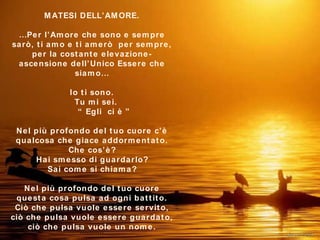 MATESI DELL’AMORE. …Per l’Amore che sono e sempre sarò, ti amo e ti amerò  per sempre, per la costante elevazione-ascensione dell’Unico Essere che siamo … Io ti sono.   Tu mi sei.   “ Egli  ci è   ” Nel più profondo del tuo cuore c’è qualcosa che giace addormentato . Che cos’è ? Hai smesso di guardarlo ? Sai come si chiama ? Nel più profondo del tuo cuore questa cosa pulsa ad ogni battito. Ciò che pulsa vuole essere servito, ciò che pulsa vuole essere guardato, ciò che pulsa vuole un nome . *********** 