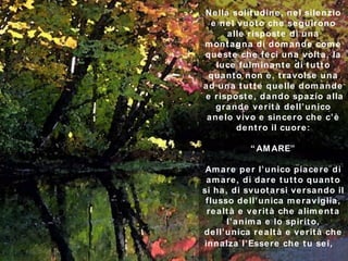 Nella solitudine, nel silenzio e nel vuoto che seguirono alle risposte di una montagna di domande come queste che feci una volta, la luce fulminante di tutto quanto non è, travolse una ad una tutte quelle domande  e risposte, dando spazio alla grande verità dell’unico anelo vivo e sincero che c’è dentro il cuore : “AMARE” Amare per l’unico piacere di amare, di dare tutto quanto si ha, di svuotarsi versando il flusso dell’unica meraviglia, realtà e verità che alimenta l’anima e lo spirito, dell’unica realtà e verità che innalza l’Essere che tu sei,  ********** 