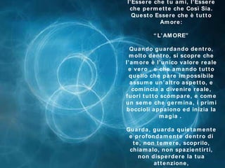 l’Essere che tu ami, l’Essere che permette che Così Sia. Questo Essere che è tutto Amore : “L’AMORE” Quando guardando dentro, molto dentro, si scopre che l’amore è l’unico valore reale e vero , e che amando tutto quello che pare impossibile assume un’altro aspetto, e comincia a divenire reale, fuori tutto scompare, e come un seme che germina, i primi boccioli appaiono ed inizia la magia   .  Guarda, guarda quietamente e profondamente dentro di te, non temere, scoprilo, chiamalo, non spazientirti, non disperdere la tua attenzione , *********** 