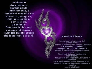 desideralo sinceramente, diafanamente, intensamente, e comparirà dinanzi a te: autentico, semplice, originale, geniale, servizievole, disponibile. Ovunque tu  lo sarai, ovunque lui ti sarà e ovunque questo Essere che lo permette vi sarà . Matesi dell’Amore. Questo lavoro e’ composto da 7 presentazioni. Contiene el testo originale completo del libro “  MATESI DELL’AMORE” Consegna  Amorosa alla Umanita’. Questo e’ un Servizio di Espansione della Luce. Siamo grati della sua divulgazione, reproduzione,  traduzione in altri otros idiomi, diffusione y consegna. Se si ha interesse a sabere qualcosa in piu’  respetto a questo materiale puo’ mettersi in contatto con noi alla E-Mail: [email_address] *************************************  