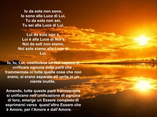 Io da sola non sono, Io sono alla Luce di Lui, Tu da sola non sei, Tu sei alla Luce di Lui . Lui da solo non è, Lui è alla Luce di Noi e Noi da soli non siamo, Noi solo siamo alla Luce di Lui . Io, tu, Lui, costituisce un Noi capace di unificare ognuna delle parti che , frammentate in tutte quelle cose che non erano, si erano separate ed unite in un niente inutile .  Amando, tutte queste parti frammentate si unificano nell’unificazione di ognuna di loro, emerge un Essere completo di esprimersi verso  quest’altro Essere che è Amore, per l’Amore e dall’Amore . ********** 