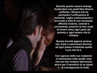 Quando questo essere emerge fondendosi con quell’altro Essere unificato, l’Essere che ha permesso l’unificazione di entrambi, veglia continuamente e provvede a tutte le sue necessità, affinché insieme, centrati e concentrati, emanino la loro onda di amore verso ogni parte del pianeta a  ogni essere che lo richieda . Questa triunità appena emersa che inizia a camminare illumina ad ogni passo irradiando quella Luce che lei è . Con ognuna delle sue inalazioni si trasmutano tutte quelle cose che son ben lontane dall’essere azioni per il beneficio di sé stessi e , di conseguenza di molti . ********** 