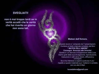 SVEGLIATI! non è mai troppo tardi se in verità accetti che le verità che hai riverito un giorno non sono tali . Matesi dell’Amore. Questo lavoro e’ composto da 7 presentazioni. Contiene el testo originale completo del libro “  MATESI DELL’AMORE” Consegna  Amorosa alla Umanita’. Questo e’ un Servizio di Espansione della Luce. Siamo grati della sua divulgazione, reproduzione,  traduzione in altri otros idiomi, diffusione y consegna. Se si ha interesse a sapere qualcosa in piu’  rispetto a questo materiale puo’ mettersi in contatto con noi alla E-Mail: [email_address] *************************************  