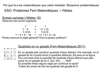 Pel que fa a les matemàtiques que volem treballar: Situacions problemàtiques ESO: Problemes Fem Matemàtiques  i +Mates Sumes curioses (+Mates 10) Observeu les sumes següents. 1  =  1 1 − 4  =  −(1 + 2) 1−4+9  =  1+2+3 1 − 4 + 9 − 16  =  −(1 + 2 + 3 + 4) Podeu escriure la regla general? Com la podeu justificar? Quadrats en un geoplà (Fem Matemàtiques 2011) En un geoplà pots construir quadrats d'àrea diferent. Per exemple, en el geoplà de 4x 4 punts tenim 5 quadrats diferents. Els tens en la figura. Feu una taula amb la quantitat de quadrats d'àrea diferent que pots posar en un geoplà de 2x 2, 3x3, 4x4,. . . , 8x8? Es possible trobar alguna regla per continuar la taula? Trobeu les àrees de tots els quadrats del geoplà 8x 8 