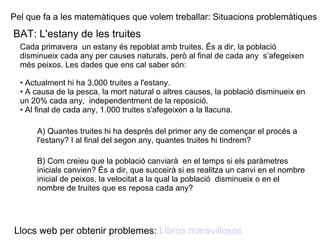Pel que fa a les matemàtiques que volem treballar: Situacions problemàtiques BAT: L'estany de les truites Cada primavera  un estany és repoblat amb truites. És a dir, la població disminueix cada any per causes naturals, però al final de cada any  s’afegeixen més peixos. Les dades que ens cal saber són:  •  Actualment hi ha 3.000 truites a l'estany.  •  A causa de la pesca, la mort natural o altres causes, la població disminueix en un 20% cada any,  independentment de la reposició. •  Al final de cada any, 1.000 truites s'afegeixen a la llacuna.  A) Quantes truites hi ha després del primer any de començar el procés a l'estany? I al final del segon any, quantes truites hi tindrem? B) Com creieu que la població canviarà  en el temps si els paràmetres inicials canvien? És a dir, que succeirà si es realitza un canvi en el nombre inicial de peixos, la velocitat a la qual la població  disminueix o en el nombre de truites que es reposa cada any? Llocs web per obtenir problemes:  Libros maravillosos 