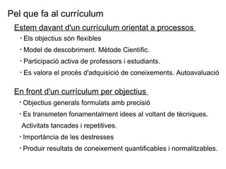 Estem davant d'un currículum orientat a processos  Els objectius són flexibles Model de descobriment. Mètode Científic. Participació activa de professors i estudiants.  Es valora el procés d'adquisició de coneixements. Autoavaluació Pel que fa al currículum En front d'un currículum per objectius  Objectius generals formulats amb precisió  Es transmeten fonamentalment idees al voltant de tècniques. Activitats tancades i repetitives.  Importància de les destresses  Produir resultats de coneixement quantificables i normalitzables. 