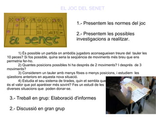 EL JOC DEL SENET 1.- Presentem les normes del joc 2.- Presentem les possibles investigacions a realitzar. 1) És possible un partida on ambdós jugadors aconsegueixen treure del  tauler les 10 peces? Si fos possible, quina seria la seqüència de moviments més breu que ens permetria fer-ho. 2) Quantes posicions possibles hi ha després de 2 moviments? I després  de 3 moviments? 3) Considerem un tauler amb menys fitxes o menys posicions, i estudiem  les qüestions anteriors en aquesta nova situació. 4) Estudia el seu sistema de tirades, quin et sembla que és el valor que pot aparèixer més sovint? Fes un estudi de les  diverses situacions que  poden donar-se. 3.- Treball en grup: Elaboració d'informes 2.- Discussió en gran grup 