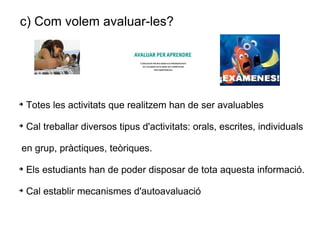 c) Com volem avaluar-les?   Totes les activitats que realitzem han de ser avaluables Cal treballar diversos tipus d'activitats: orals, escrites, individuals en grup, pràctiques, teòriques. Els estudiants han de poder disposar de tota aquesta informació.  Cal establir mecanismes d'autoavaluació 