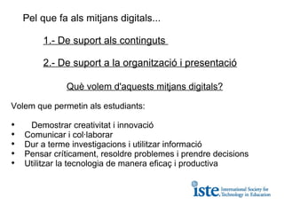 Pel que fa als mitjans digitals...  1.- De suport als continguts  2.- De suport a la organització i presentació Què volem d'aquests mitjans digitals? Volem que permetin als estudiants: Demostrar creativitat i innovació Comunicar i col·laborar Dur a terme investigacions i utilitzar informació Pensar críticament, resoldre problemes i prendre decisions Utilitzar la tecnologia de manera eficaç i productiva 