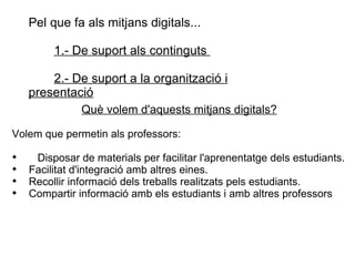 Pel que fa als mitjans digitals...  1.- De suport als continguts  2.- De suport a la organització i presentació Què volem d'aquests mitjans digitals? Volem que permetin als professors: Disposar de materials per facilitar l'aprenentatge dels estudiants. Facilitat d'integració amb altres eines. Recollir informació dels treballs realitzats pels estudiants.  Compartir informació amb els estudiants i amb altres professors 