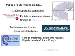 Pel que fa als mitjans digitals...  1.- De suport als continguts  Font de coneixements diversos Creació de  widgets Font de recursos diversos Lliçons, activitats digitals Font de problemes, alguns amb recursos Digitals, des de p3 fins a 18 anys ARDORA 5.3 